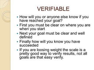 VERIFIABLE
   How will you or anyone else know if you
    have reached your goal?
   First you must be clear on where you are
    when you start
   Next your goal must be clear and well
    defined
   Finally how will you know you have
    succeeded
   If you are loosing weight the scale is a
    pretty good way to verify results, not all
    goals are that easy verify.
 