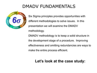 DMADV FUNDAMENTALS
Six Sigma principles provides opportunities with
different methodologies to solve issues. In this
presentation we will examine the DMADV
methodology.
DMADV methodology is to keep a solid structure in
the development stage of a procedure. Improving
effectiveness and omitting redundancies are ways to
make the entire process efficient.
Let’s look at the case study:
 