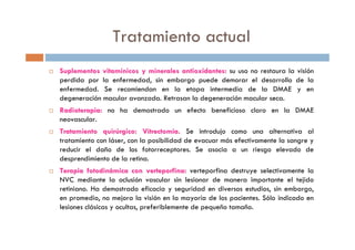 Tratamiento actual
Suplementos vitamSuplementos vitamíínicos y minerales antioxidantes:nicos y minerales antioxidantes: su uso no restaura la visión
perdida por la enfermedad, sin embargo puede demorar el desarrollo de la
enfermedad. Se recomiendan en la etapa intermedia de la DMAE y en
degeneración macular avanzada. Retrasan la degeneración macular seca.
Radioterapia:Radioterapia: no ha demostrado un efecto beneficioso claro en la DMAE
neovascular.
Tratamiento quirTratamiento quirúúrgico:rgico: VitrectomVitrectomííaa.. Se introdujo como una alternativa al
tratamiento con láser, con la posibilidad de evacuar más efectivamente la sangre y
reducir el daño de los fotorreceptores. Se asocia a un riesgo elevado de
desprendimiento de la retina.
TerapiaTerapia fotodinfotodináámicamica concon verteporfinaverteporfina:: verteporfina destruye selectivamente la
NVC mediante la oclusión vascular sin lesionar de manera importante el tejido
retiniano. Ha demostrado eficacia y seguridad en diversos estudios, sin embargo,
en promedio, no mejora la visión en la mayoría de los pacientes. Sólo indicado en
lesiones clásicas y ocultas, preferiblemente de pequeño tamaño.
 