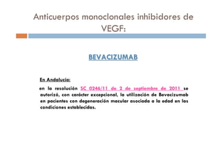 BEVACIZUMABBEVACIZUMAB
En Andalucía:
en la resolución SC 0246/11 de 2 de septiembre de 2011 se
autorizó, con carácter excepcional, la utilización de Bevacizumab
en pacientes con degeneración macular asociada a la edad en las
condiciones establecidas.
Anticuerpos monoclonales inhibidores de
VEGF:
 