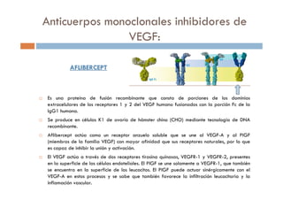 AFLIBERCEPTAFLIBERCEPT
Es una proteína de fusión recombinante que consta de porciones de los dominios
extracelulares de los receptores 1 y 2 del VEGF humano fusionados con la porción Fc de la
IgG1 humana.
Se produce en células K1 de ovario de hámster chino (CHO) mediante tecnología de DNA
recombinante.
Aflibercept actúa como un receptor anzuelo soluble que se une al VEGF-A y al PlGF
(miembros de la familia VEGF) con mayor afinidad que sus receptores naturales, por lo que
es capaz de inhibir la unión y activación.
El VEGF actúa a través de dos receptores tirosina quinasas, VEGFR-1 y VEGFR-2, presentes
en la superficie de las células endoteliales. El PlGF se une solamente a VEGFR-1, que también
se encuentra en la superficie de los leucocitos. El PlGF puede actuar sinérgicamente con el
VEGF-A en estos procesos y se sabe que también favorece la infiltración leucocitaria y la
inflamación vascular.
Anticuerpos monoclonales inhibidores de
VEGF:
 