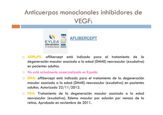 AEMyPS: aflibercept está indicado para el tratamiento de la
degeneración macular asociada a la edad (DMAE) neovascular (exudativa)
en pacientes adultos.
No está actualmente comercializado en España.
EMA: aflibercept está indicado para el tratamiento de la degeneración
macular asociada a la edad (DMAE) neovascular (exudativa) en pacientes
adultos. Autorizado 22/11/2012.
FDA: Tratamiento de la degeneración macular asociada a la edad
neovascular (exudativa). Edema macular por oclusión por venosa de la
retina. Aprobado en noviembre de 2011.
AFLIBERCEPTAFLIBERCEPT
Anticuerpos monoclonales inhibidores de
VEGF:
 