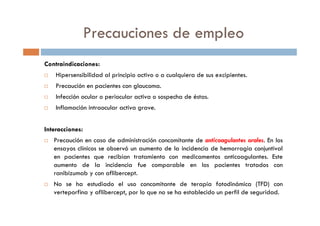 Precauciones de empleo
Contraindicaciones:
Hipersensibilidad al principio activo o a cualquiera de sus excipientes.
Precaución en pacientes con glaucoma.
Infección ocular o periocular activa o sospecha de éstas.
Inflamación intraocular activa grave.
Interacciones:
Precaución en caso de administración concomitante de anticoagulantes orales. En los
ensayos clínicos se observó un aumento de la incidencia de hemorragia conjuntival
en pacientes que recibían tratamiento con medicamentos anticoagulantes. Este
aumento de la incidencia fue comparable en los pacientes tratados con
ranibizumab y con aflibercept.
No se ha estudiado el uso concomitante de terapia fotodinámica (TFD) con
verteporfina y aflibercept, por lo que no se ha establecido un perfil de seguridad.
 