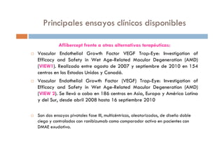 Principales ensayos clínicos disponibles
Aflibercept frente a otras alternativas terapéuticas:
Vascular Endothelial Growth Factor VEGF Trap-Eye: Investigation of
Efficacy and Safety in Wet Age-Related Macular Degeneration (AMD)
(VIEW1). Realizado entre agosto de 2007 y septiembre de 2010 en 154
centros en los Estados Unidos y Canadá.
Vascular Endothelial Growth Factor (VEGF) Trap-Eye: Investigation of
Efficacy and Safety in Wet Age-Related Macular Degeneration (AMD)
(VIEW 2). Se llevó a cabo en 186 centros en Asia, Europa y América Latina
y del Sur, desde abril 2008 hasta 16 septiembre 2010
Son dos ensayos pivotales fase III, multicéntricos, aleatorizados, de diseño doble
ciego y controlados con ranibizumab como comparador activo en pacientes con
DMAE exudativa.
 