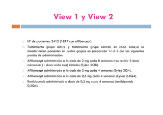 View 1 y View 2
Nº de pacientes: 2412 (1817 con aflibercept).
Tratamiento grupo activo y tratamiento grupo control: en cada ensayo se
aleatorizaron pacientes en cuatro grupos en proporción 1:1:1:1 con las siguientes
pautas de administración:
1. Aflibercept administrado a la dosis de 2 mg cada 8 semanas tras recibir 3 dosis
mensuales (1 dosis cada mes) iniciales (Eylea 2Q8).
2. Aflibercept administrado a la dosis de 2 mg cada 4 semanas (Eylea 2Q4).
3. Aflibercept administrado a la dosis de 0,5 mg cada 4 semanas (Eylea 0,5Q4).
4. Ranibizumab administrado a dosis de 0,5 mg cada 4 semanas (ranibizumab
0,5Q4).
 
