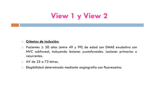 Criterios de inclusión:
Pacientes ≥ 50 años (entre 49 y 99) de edad con DMAE exudativa con
NVC subfoveal, incluyendo lesiones yuxtafoveales. Lesiones primarias o
recurrentes.
AV de 25 a 73 letras.
Elegibilidad determinada mediante angiografía con fluoresceína.
View 1 y View 2
 