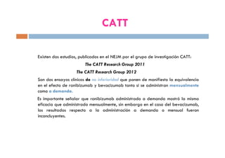 CATT
Existen dos estudios, publicados en el NEJM por el grupo de investigación CATT:
The CATT Research Group 2011
The CATT Research Group 2012
Son dos ensayos clínicos de no inferioridad que ponen de manifiesto la equivalencia
en el efecto de ranibizumab y bevacizumab tanto si se administran mensualmente
como a demanda.
Es importante señalar que ranibizumab administrado a demanda mostró la misma
eficacia que administrado mensualmente, sin embargo en el caso del bevacizumab,
los resultados respecto a la administración a demanda o mensual fueron
inconcluyentes.
 