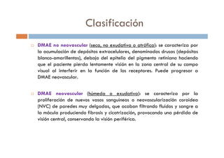 Clasificación
DMAE no neovascular (seca, no exudativa o atrófica): se caracteriza por
la acumulación de depósitos extracelulares, denominados drusas (depósitos
blanco-amarillentos), debajo del epitelio del pigmento retiniano haciendo
que el paciente pierda lentamente visión en la zona central de su campo
visual al interferir en la función de los receptores. Puede progresar a
DMAE neovascular.
DMAE neovascular (húmeda o exudativa): se caracteriza por la
proliferación de nuevos vasos sanguíneos o neovascularización coroidea
(NVC) de paredes muy delgadas, que acaban filtrando fluidos y sangre a
la mácula produciendo fibrosis y cicatrización, provocando una pérdida de
visión central, conservando la visión periférica.
 