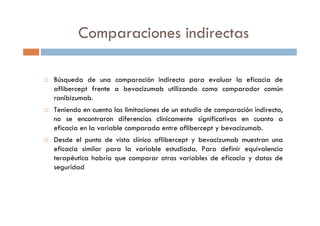 Comparaciones indirectas
Búsqueda de una comparación indirecta para evaluar la eficacia de
aflibercept frente a bevacizumab utilizando como comparador común
ranibizumab.
Teniendo en cuenta las limitaciones de un estudio de comparación indirecta,
no se encontraron diferencias clínicamente significativas en cuanto a
eficacia en la variable comparada entre aflibercept y bevacizumab.
Desde el punto de vista clínico aflibercept y bevacizumab muestran una
eficacia similar para la variable estudiada. Para definir equivalencia
terapéutica habría que comparar otras variables de eficacia y datos de
seguridad
 