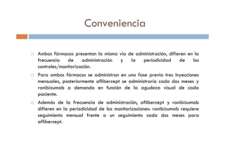Conveniencia
Ambos fármacos presentan la misma vía de administración, difieren en la
frecuencia de administración y la periodicidad de los
controles/monitorización.
Para ambos fármacos se administran en una fase previa tres inyecciones
mensuales, posteriormente aflibercept se administraría cada dos meses y
ranibizumab a demanda en función de la agudeza visual de cada
paciente.
Además de la frecuencia de administración, aflibercept y ranibizumab
difieren en la periodicidad de las monitorizaciones: ranibizumab requiere
seguimiento mensual frente a un seguimiento cada dos meses para
aflibercept.
 