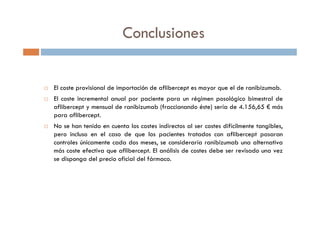El coste provisional de importación de aflibercept es mayor que el de ranibizumab.
El coste incremental anual por paciente para un régimen posológico bimestral de
aflibercept y mensual de ranibizumab (fraccionando éste) sería de 4.156,65 € más
para aflibercept.
No se han tenido en cuenta los costes indirectos al ser costes difícilmente tangibles,
pero incluso en el caso de que los pacientes tratados con aflibercept pasaran
controles únicamente cada dos meses, se consideraría ranibizumab una alternativa
más coste efectiva que aflibercept. El análisis de costes debe ser revisado una vez
se disponga del precio oficial del fármaco.
Conclusiones
 