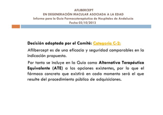 AFLIBERCEPT
EN DEGENERACIÓN MACULAR ASOCIADA A LA EDAD
Informe para la Guía Farmacoterapéutica de Hospitales de Andalucía
Fecha 03/10/2013
Decisión adoptada por el Comité: CategorCategoríía Ca C--2:2:
Aflibercept es de una eficacia y seguridad comparables en la
indicación propuesta.
Por tanto se incluye en la Guía como Alternativa Terapéutica
Equivalente (ATE) a las opciones existentes, por lo que el
fármaco concreto que existirá en cada momento será el que
resulte del procedimiento público de adquisiciones.
 