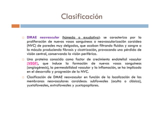 DMAE neovascular (húmeda o exudativa): se caracteriza por la
proliferación de nuevos vasos sanguíneos o neovascularización coroidea
(NVC) de paredes muy delgadas, que acaban filtrando fluidos y sangre a
la mácula produciendo fibrosis y cicatrización, provocando una pérdida de
visión central, conservando la visión periférica.
Una proteína conocida como factor de crecimiento endotelial vascular
(VEGF), que induce la formación de nuevos vasos sanguíneos
(angiogénesis), la permeabilidad vascular y la inflamación, se ha implicado
en el desarrollo y progresión de la NVC.
Clasificación de DMAE neovascular en función de la localización de las
membranas neovasculares coroideas: subfoveales (oculta o clásica),
yuxtafoveales, extrafoveales y yuxtapapilares.
Clasificación
 
