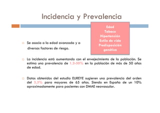 Incidencia y Prevalencia
Se asocia a la edad avanzada y a
diversos factores de riesgo.
La incidencia está aumentando con el envejecimiento de la población. Se
estima una prevalencia de 1,2-30% en la población de más de 50 años
de edad.
Datos obtenidos del estudio EUREYE sugieren una prevalencia del orden
del 3,3% para mayores de 65 años. Siendo en España de un 10%
aproximadamente para pacientes con DMAE neovascular.
Edad
Tabaco
Hipertensión
Estilo de vida
Predisposición
genética
Edad
Tabaco
Hipertensión
Estilo de vida
Predisposición
genética
 