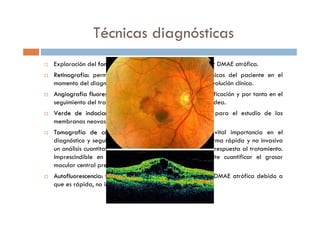 Técnicas diagnósticas
Exploración del fondo ocularfondo ocular (midriasis): permite identificar DMAE atrófica.
RetinografRetinografííaa:: permite documentar las características clínicas del paciente en el
momento del diagnóstico, muy útil para el registro de la evolución clínica.
AngiografAngiografííaa fluorescefluoresceíínicanica (AGF): prueba clave en la clasificación y por tanto en el
seguimiento del tratamiento de la neovascularización coroidea.
Verde deVerde de indocianinaindocianina (AVI): prueba de gran utilidad para el estudio de las
membranas neovasculares ocultas.
TomografTomografíía de coherenciaa de coherencia óópticaptica (OCT): prueba de vital importancia en el
diagnóstico y seguimiento de la DMAE que permite de forma rápida y no invasiva
un análisis cuantitativo de los signos de actividad y de la respuesta al tratamiento.
Imprescindible en el manejo de estos pacientes. Permite cuantificar el grosor
macular central previo y posterior al tratamiento.
AutofluorescenciaAutofluorescencia:: técnica muy utilizada en el estudio de DMAE atrófica debido a
que es rápida, no invasiva y de bajo coste.
 
