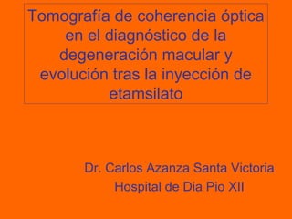 Tomografía de coherencia óptica
en el diagnóstico de la
degeneración macular y
evolución tras la inyección de
etamsilato
Dr. Carlos Azanza Santa Victoria
Hospital de Dia Pio XII
 