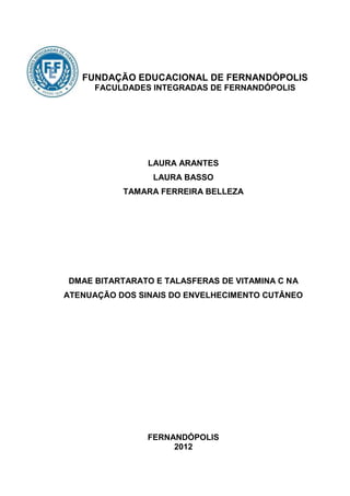FUNDAÇÃO EDUCACIONAL DE FERNANDÓPOLIS
     FACULDADES INTEGRADAS DE FERNANDÓPOLIS




                LAURA ARANTES
                 LAURA BASSO
           TAMARA FERREIRA BELLEZA




DMAE BITARTARATO E TALASFERAS DE VITAMINA C NA
ATENUAÇÃO DOS SINAIS DO ENVELHECIMENTO CUTÂNEO




                FERNANDÓPOLIS
                     2012
 