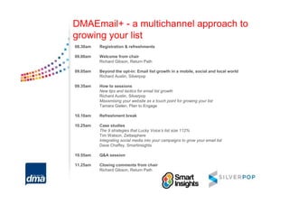 DMAEmail+ - a multichannel approach to
growing your list
08.30am   Registration & refreshments

09.00am   Welcome from chair
          Richard Gibson, Return Path

09.05am   Beyond the opt-in: Email list growth in a mobile, social and local world
          Richard Austin, Silverpop

09.35am   How to sessions
          New tips and tactics for email list growth
          Richard Austin, Silverpop
          Maxamising your website as a touch point for growing your list
          Tamara Gielen, Plan to Engage

10.10am   Refreshment break

10.25am   Case studies
          The 9 strategies that Lucky Voice’s list size 112%
          Tim Watson, Zettasphere
          Integrating social media into your campaigns to grow your email list
          Dave Chaffey, Smartinsights

10.55am   Q&A session

11.25am   Closing comments from chair
          Richard Gibson, Return Path
 