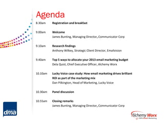 Agenda
8.30am    Registration and breakfast

9.00am    Welcome
          James Bunting, Managing Director, Communicator Corp

9.10am    Research findings
          Anthony Wilkey, Strategic Client Director, Emailvision

9.40am    Top 5 ways to allocate your 2013 email marketing budget
          Dela Quist, Chief Executive Officer, Alchemy Worx

10.10am   Lucky Voice case study: How email marketing drives brilliant
          ROI as part of the marketing mix
          Dan Pilkington, Head of Marketing, Lucky Voice

10.30am   Panel discussion

10.55am   Closing remarks
          James Bunting, Managing Director, Communicator Corp
 