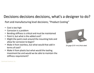 Boothroyd Dewhurst, Inc.
Decisions decisions decisions, what's a designer to do?
24 gage (0.61 mm) thick steel:
• Cost is too high
• Corrosion is a problem
• Bending stiffness is critical and must be maintained
• Paint it, but what is the added cost?
• Might the paint crack around the mounting hole and
allow for corrosion to begin?
• Make it from stainless, but what would that add in
terms of cost?
• Make it from plastic but what would the tooling
investment be and would we be able to maintain the
stiffness requirement?
Part and manufacturing level decisions; “Product Costing”
 