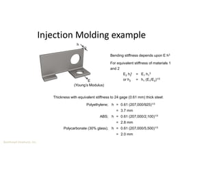 Boothroyd Dewhurst, Inc.
Injection Molding example
h
E
(Young’s Modulus)
Polyethylene;
ABS;
Polycarbonate (30% glass);
h = 0.61 (207,000/925)1/3
= 3.7 mm
h = 0.61 (207,000/2,100)1/3
= 2.8 mm
h = 0.61 (207,000/5,500)1/3
= 2.0 mm
Thickness with equivalent stiffness to 24 gage (0.61 mm) thick steel:
Bending stiffness depends upon E h3
For equivalent stiffness of materials 1
and 2
E2 h2 = E1 h1
3
or h2 = h1 (E1/E2)1/3
3
 