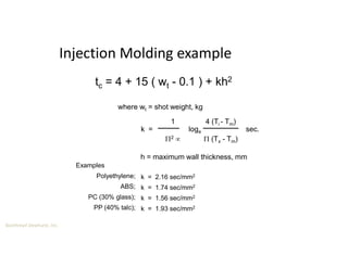 Boothroyd Dewhurst, Inc.
Injection Molding example
k = loge sec.
1
2 
4 (Ti - Tm)
 (Tx - Tm)
h = maximum wall thickness, mm
Examples
Polyethylene;
ABS;
PC (30% glass);
PP (40% talc);
k = 2.16 sec/mm2
k = 1.74 sec/mm2
k = 1.56 sec/mm2
k = 1.93 sec/mm2
tc = 4 + 15 ( wt - 0.1 ) + kh2
where wt = shot weight, kg
 