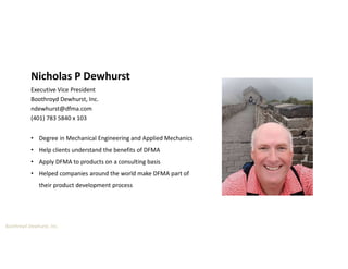 Boothroyd Dewhurst, Inc.
Nicholas P Dewhurst
Executive Vice President
Boothroyd Dewhurst, Inc.
ndewhurst@dfma.com
(401) 783 5840 x 103
• Degree in Mechanical Engineering and Applied Mechanics
• Help clients understand the benefits of DFMA
• Apply DFMA to products on a consulting basis
• Helped companies around the world make DFMA part of
their product development process
 