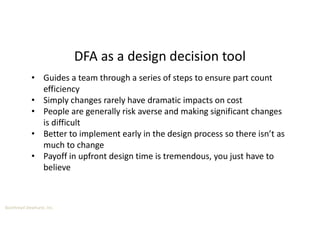 Boothroyd Dewhurst, Inc.
DFA as a design decision tool
• Guides a team through a series of steps to ensure part count
efficiency
• Simply changes rarely have dramatic impacts on cost
• People are generally risk averse and making significant changes
is difficult
• Better to implement early in the design process so there isn’t as
much to change
• Payoff in upfront design time is tremendous, you just have to
believe
 