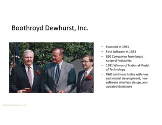Boothroyd Dewhurst, Inc.
Boothroyd Dewhurst, Inc.
• Founded in 1981
• First Software in 1983
• 850 Companies from broad
range of industries
• 1991 Winner of National Medal
of Technology
• R&D continues today with new
cost model development, new
software interface design, and
updated databases
 