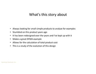 Boothroyd Dewhurst, Inc.
• Always looking for small simple products to analyze for examples
• Stumbled on this product years ago
• It has been redesigned over the years and I've kept up with it
• Makes a great DFMA example
• Allows for the calculation of total product cost
• This is a study of the evolution of this design
What's this story about
 