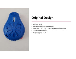 Boothroyd Dewhurst, Inc.
Original Design
• Made in 2008
• Weighs 7.1 oz (Packaged weight)
• Measures 7.4” x 5.5” x 2.25” (Packaged dimensions)
• Uses two AA batteries
• Purchase price $8.94
 