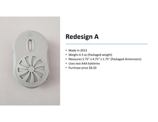 Boothroyd Dewhurst, Inc.
Redesign A
• Made in 2013
• Weighs 4.3 oz (Packaged weight)
• Measures 5.75” x 4.75” x 1.75” (Packaged dimensions)
• Uses two AAA batteries
• Purchase price $8.20
 