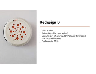 Boothroyd Dewhurst, Inc.
Redesign B
• Made in 2017
• Weighs 4.0 oz (Packaged weight)
• Measures 5.5” x 4.625” x 2.00” (Packaged dimensions)
• Uses two AAA batteries
• Purchase price $7.94
 