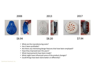 Boothroyd Dewhurst, Inc.
2008 2013 2017
• What are the manufacturing costs?
• Has it been profitable?
• Are there any interesting design features that have been employed?
• Have they improved over the years?
• What improvements have been made?
• What might have influenced some of the product changes?
• Could things have been done better or differently?
$8.94 $8.20 $7.94
 