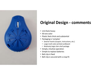 Boothroyd Dewhurst, Inc.
Original Design - comments
• Unit feels heavy
• All one color
• Plastic feels thick and substantial
• Packaging is ‘complex’
• Several inserts (coupon, instructions, etc.)
• Large multi color printed cardboard
• Relatively large clam shell package
• Simple, intuitive operation
• Simple to replace batteries
• Belt clip is fixed
• Belt clip is secured with a snap fit
 