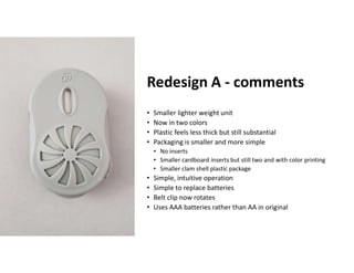 Boothroyd Dewhurst, Inc.
Redesign A - comments
• Smaller lighter weight unit
• Now in two colors
• Plastic feels less thick but still substantial
• Packaging is smaller and more simple
• No inserts
• Smaller cardboard inserts but still two and with color printing
• Smaller clam shell plastic package
• Simple, intuitive operation
• Simple to replace batteries
• Belt clip now rotates
• Uses AAA batteries rather than AA in original
 