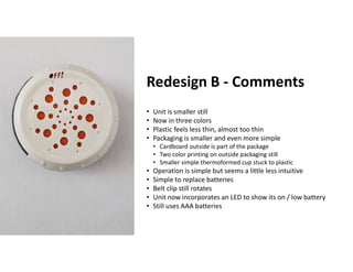 Boothroyd Dewhurst, Inc.
Redesign B - Comments
• Unit is smaller still
• Now in three colors
• Plastic feels less thin, almost too thin
• Packaging is smaller and even more simple
• Cardboard outside is part of the package
• Two color printing on outside packaging still
• Smaller simple thermoformed cup stuck to plastic
• Operation is simple but seems a little less intuitive
• Simple to replace batteries
• Belt clip still rotates
• Unit now incorporates an LED to show its on / low battery
• Still uses AAA batteries
 