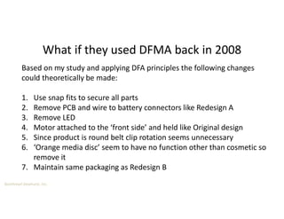 Boothroyd Dewhurst, Inc.
What if they used DFMA back in 2008
Based on my study and applying DFA principles the following changes
could theoretically be made:
1. Use snap fits to secure all parts
2. Remove PCB and wire to battery connectors like Redesign A
3. Remove LED
4. Motor attached to the ‘front side’ and held like Original design
5. Since product is round belt clip rotation seems unnecessary
6. ‘Orange media disc’ seem to have no function other than cosmetic so
remove it
7. Maintain same packaging as Redesign B
 