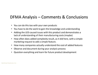Boothroyd Dewhurst, Inc.
DFMA Analysis – Comments & Conclusions
• You can do this too with your own products
• You have to do the work to gain the knowledge and understanding
• Adding the LED caused issues with this product and demonstrates a
lack of understanding of their manufacturing costs (maybe)
• How often does added complexity result, as it did here, with a simple
marketing request to add a simple feature.
• How many companies actually understand the cost of added features
• Observe and document during your analysis process
• Question everything and learn for future product development
 