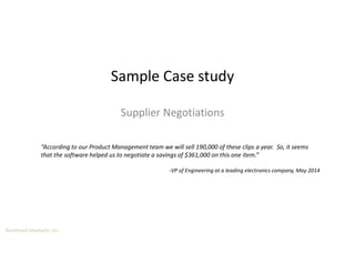 Boothroyd Dewhurst, Inc.
Sample Case study
Supplier Negotiations
“According to our Product Management team we will sell 190,000 of these clips a year. So, it seems
that the software helped us to negotiate a savings of $361,000 on this one item.”
-VP of Engineering at a leading electronics company, May 2014
 