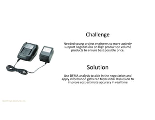 Boothroyd Dewhurst, Inc.
Solution
Needed young project engineers to more actively
support negotiations on high production volume
products to ensure best possible price.
Challenge
Use DFMA analysis to aide in the negotiation and
apply information gathered from initial discussion to
improve cost estimate accuracy in real time
 