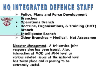  Policy, Plans and Force Development
Branches
 Operations Branch
 Doctrine, Organisations, & Training (DOT)
Branch
 Intelligence Branch
 Other Branches – Medical, Net Assessmen
Disaster Management. A tri-service joint
response plan has been issued. Also,
interaction at MOD and MHA level on
various related issues at the national level
has taken place and is proving to be
extremely useful.
 