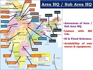 Udhampur
Srinagar
Pathankot
Jalandhar
Ambala
Meerut
Delhi
Bathinda
Jaipur
Lucknow
Allahabad
Bareilly
Dehradun
Raipur
Jabalpur
Danapur
Mumbai
Pune
Bhopal
Bangalore
Chennai
Secundrabad
Jodhpur
Kolkata
Narangi
Shillong
Bengdubi
Jorhat
•Awareness of Area /
Sub Area HQ.
•Liaison with Mil
Cdr.
•IS & Flood Schemes.
•Availability of own
stores & equipment.
Area HQ / Sub Area HQ
 
