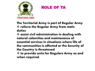 The Territorial Army is part of Regular Army
 relieve the Regular Army from static
duties
 assist civil administration in dealing with
natural calamities and maintenance of
essential services in situations where life of
the communities is affected or the Security of
the Country is threatened
 to provide units for Regulars Army as and
when required.
ROLE OF TA
 