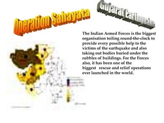 The Indian Armed Forces is the biggest
organisation toiling round-the-clock to
provide every possible help to the
victims of the earthquake and also
taking out bodies buried under the
rubbles of buildings. For the Forces
also, it has been one of the
biggest rescue and relief operations
ever launched in the world.
 