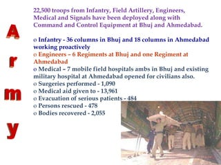 22,500 troops from Infantry, Field Artillery, Engineers,
Medical and Signals have been deployed along with
Command and Control Equipment at Bhuj and Ahmedabad.
o Infantry - 36 columns in Bhuj and 18 columns in Ahmedabad
working proactively
o Engineers – 6 Regiments at Bhuj and one Regiment at
Ahmedabad
o Medical – 7 mobile field hospitals ambs in Bhuj and existing
military hospital at Ahmedabad opened for civilians also.
o Surgeries performed - 1,090
o Medical aid given to - 13,961
o Evacuation of serious patients - 484
o Persons rescued - 478
o Bodies recovered - 2,055
 