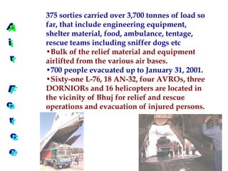 375 sorties carried over 3,700 tonnes of load so
far, that include engineering equipment,
shelter material, food, ambulance, tentage,
rescue teams including sniffer dogs etc
•Bulk of the relief material and equipment
airlifted from the various air bases.
•700 people evacuated up to January 31, 2001.
•Sixty-one L-76, 18 AN-32, four AVROs, three
DORNIORs and 16 helicopters are located in
the vicinity of Bhuj for relief and rescue
operations and evacuation of injured persons.
 