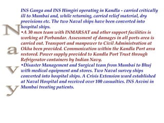 INS Ganga and INS Himgiri operating in Kandla - carried critically
ill to Mumbai and, while returning, carried relief material, dry
provisions etc. The two Naval ships have been converted into
hospital ships.
•A 30 men team with INMARSAT and other support facilities is
working at Porbandar. Assessment of damages in all ports area is
carried out. Transport and manpower to Civil Administration at
Okha been provided. Communication within the Kandla Port area
restored. Power supply provided to Kandla Port Trust through
Refrigerator containers by Indian Navy.
•Disaster Management and Surgical team from Mumbai to Bhuj
with medical equipment and stores. Two Naval survey ships
converted into hospital ships. A Crisis Extension ward established
at Naval Hospital and received over 100 casualties. INS Asvini in
Mumbai treating patients.
 