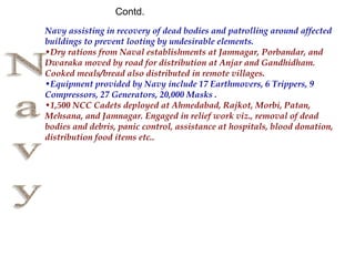 Navy assisting in recovery of dead bodies and patrolling around affected
buildings to prevent looting by undesirable elements.
•Dry rations from Naval establishments at Jamnagar, Porbandar, and
Dwaraka moved by road for distribution at Anjar and Gandhidham.
Cooked meals/bread also distributed in remote villages.
•Equipment provided by Navy include 17 Earthmovers, 6 Trippers, 9
Compressors, 27 Generators, 20,000 Masks .
•1,500 NCC Cadets deployed at Ahmedabad, Rajkot, Morbi, Patan,
Mehsana, and Jamnagar. Engaged in relief work viz., removal of dead
bodies and debris, panic control, assistance at hospitals, blood donation,
distribution food items etc..
Contd.
 