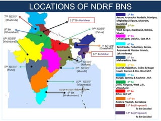 Assam, Arunachal Pradesh, Manipur,
Meghalaya,Tripura, Mizoram,
Nagaland
West Bengal, Jharkhand, Odisha,
Sikkim
Chhatisgarh, Odisha , East M.P.
Andhra Pradesh, Karnataka
Tamil Nadu, Puduchery, Kerala,
Andaman & Nicobar Islands,
Lakshadweep
Maharashtra, Goa
Gujerat, Rajasthan, Dadra & Nagar
Haveli, Daman & Diu, West M.P.
Punjab, Jammu & Kashmir , H.P.
Delhi, Haryana, West U.P.,
Uttrakhand
Bihar, East UP
1st Bn
2nd Bn
3rd Bn
10th Bn
4th Bn
5th Bn
6th Bn
8th Bn
7th Bn
9th Bn
To Be Decided
11th Bn (Proposed)
To Be Decided
12th Bn (Proposed)
12th Bn Silchar
4th Bn
11th Bn Haridwar
8th Bn
LOCATIONS OF NDRF BNS
(Bhatinda)
(Ghaziabad) (Patna)
(Vadodara)
(Pune)
(Arakonnam)
(Vijaywada)
(Mundli)
(Kolkata)
(Guwahati)
 
